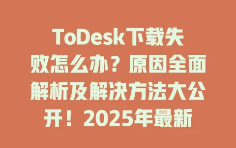 ToDesk下载失败怎么办？原因全面解析及解决方法大公开！2025年最新指南-ToDesk官网 - ToDesk下载